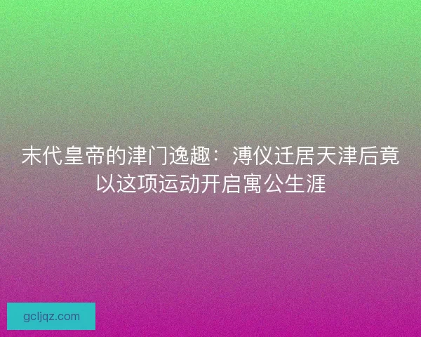 末代皇帝的津门逸趣：溥仪迁居天津后竟以这项运动开启寓公生涯