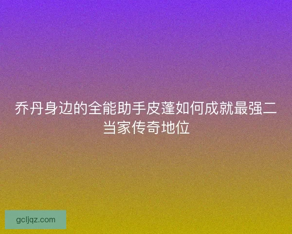 乔丹身边的全能助手皮蓬如何成就最强二当家传奇地位