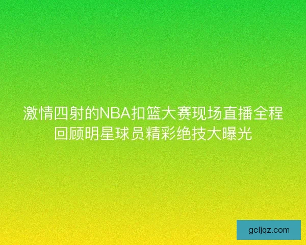 激情四射的NBA扣篮大赛现场直播全程回顾明星球员精彩绝技大曝光