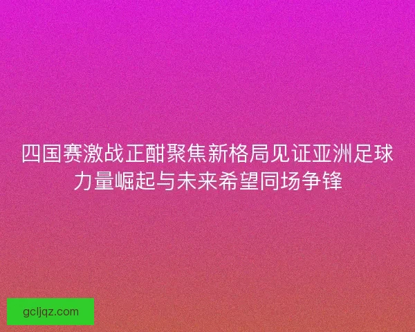 四国赛激战正酣聚焦新格局见证亚洲足球力量崛起与未来希望同场争锋