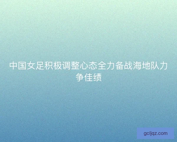 中国女足积极调整心态全力备战海地队力争佳绩
