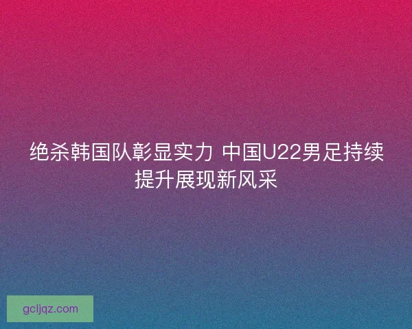 绝杀韩国队彰显实力 中国U22男足持续提升展现新风采