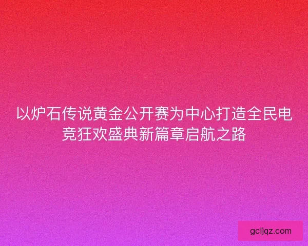 以炉石传说黄金公开赛为中心打造全民电竞狂欢盛典新篇章启航之路