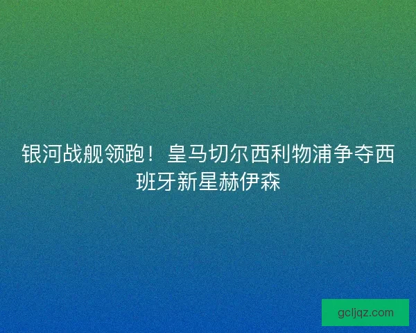 银河战舰领跑！皇马切尔西利物浦争夺西班牙新星赫伊森