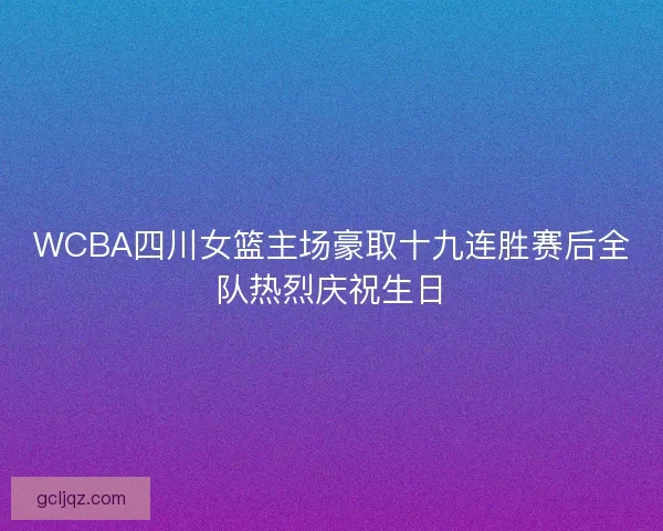 WCBA四川女篮主场豪取十九连胜赛后全队热烈庆祝生日