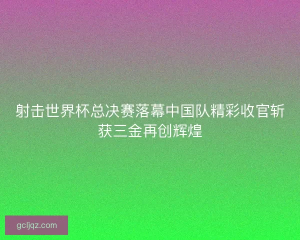 射击世界杯总决赛落幕中国队精彩收官斩获三金再创辉煌