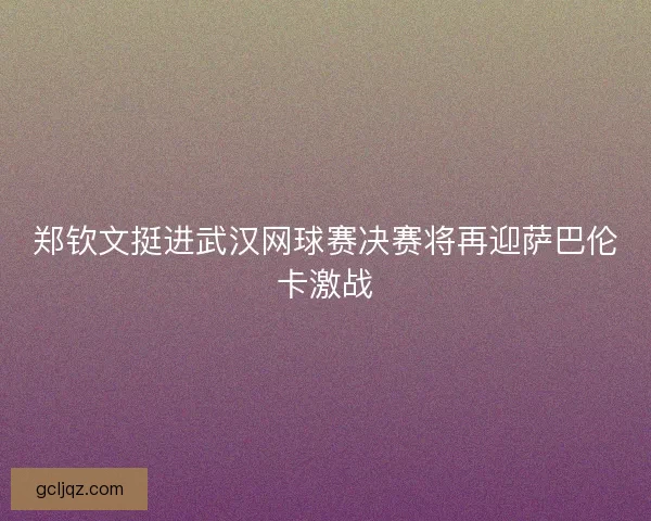 郑钦文挺进武汉网球赛决赛将再迎萨巴伦卡激战
