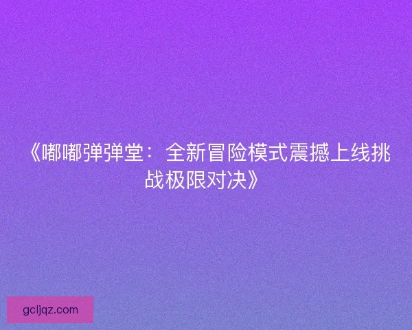 《嘟嘟弹弹堂：全新冒险模式震撼上线挑战极限对决》