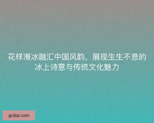花样滑冰融汇中国风韵，展现生生不息的冰上诗意与传统文化魅力