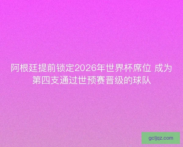 阿根廷提前锁定2026年世界杯席位 成为第四支通过世预赛晋级的球队
