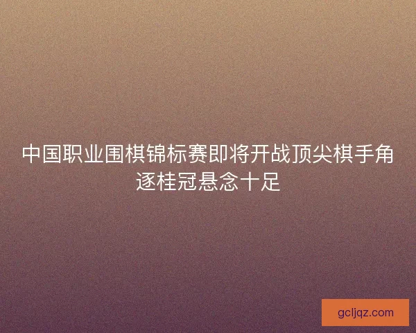 中国职业围棋锦标赛即将开战顶尖棋手角逐桂冠悬念十足